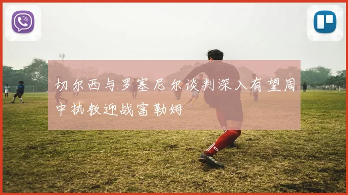切尔西与罗塞尼尔谈判深入有望周中执教迎战富勒姆