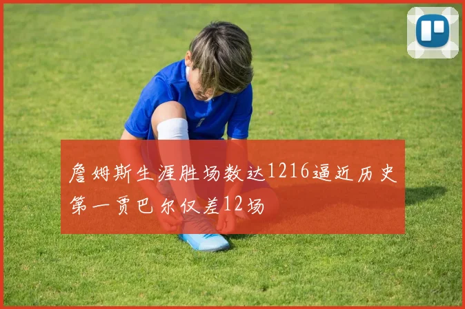 詹姆斯生涯胜场数达1216逼近历史第一贾巴尔仅差12场