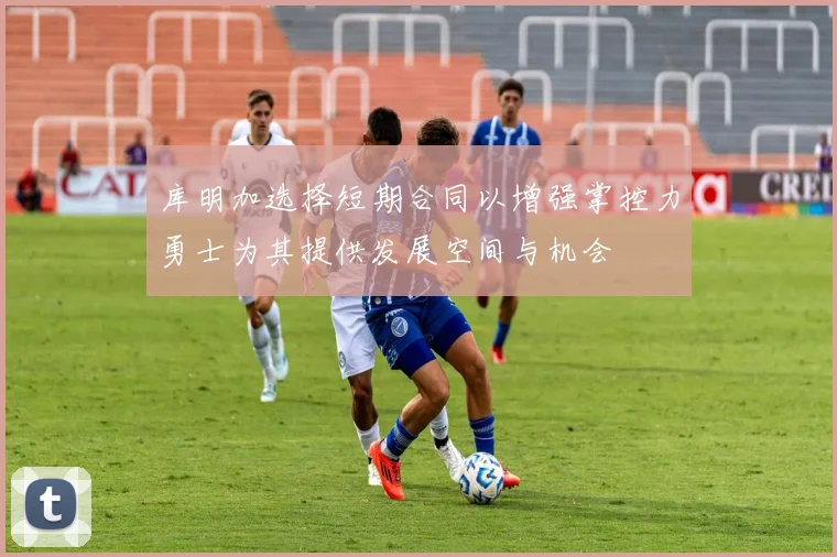 库明加选择短期合同以增强掌控力勇士为其提供发展空间与机会