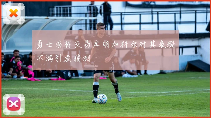 勇士或将交易库明加科尔对其表现不满引发猜测