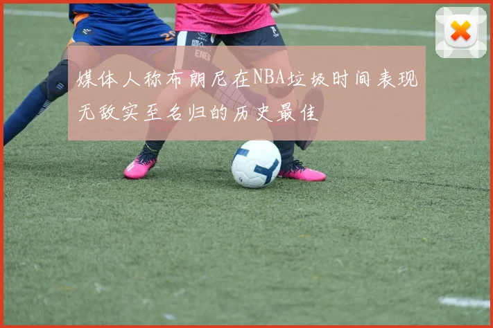 媒体人称布朗尼在NBA垃圾时间表现无敌实至名归的历史最佳