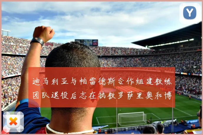迪马利亚与帕雷德斯合作组建教练团队退役后志在执教罗萨里奥和博卡