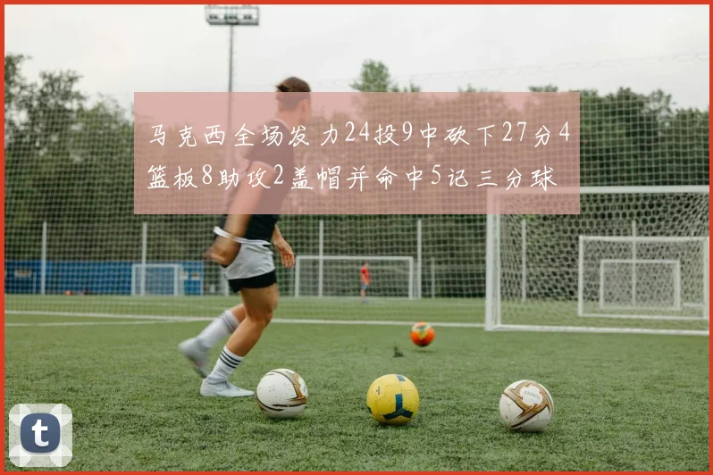 马克西全场发力24投9中砍下27分4篮板8助攻2盖帽并命中5记三分球