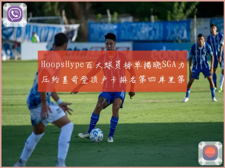 HoopsHype百大球员榜单揭晓SGA力压约基奇登顶卢卡排名第四库里第十一詹姆斯第十九