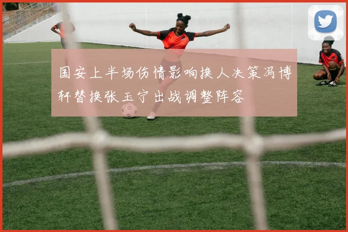 国安上半场伤情影响换人决策冯博轩替换张玉宁出战调整阵容