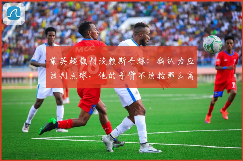 前英超裁判谈赖斯手球：我认为应该判点球，他的手臂不该抬那么高