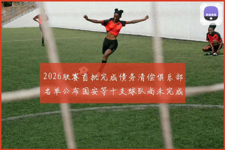 2026联赛首批完成债务清偿俱乐部名单公布国安等十支球队尚未完成清偿