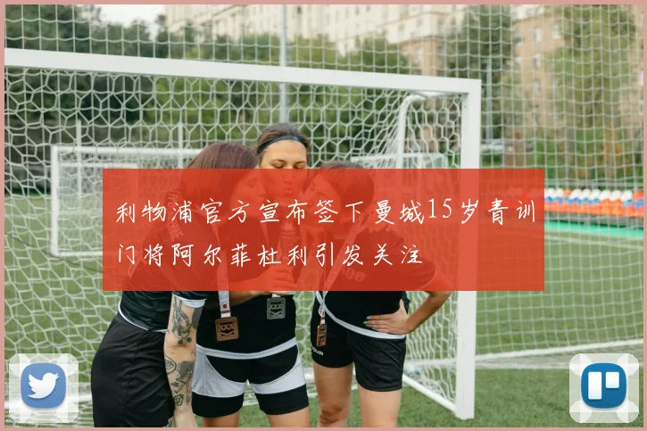 利物浦官方宣布签下曼城15岁青训门将阿尔菲杜利引发关注