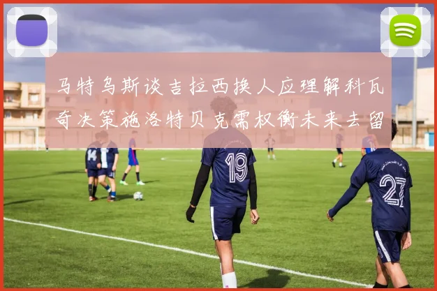 马特乌斯谈吉拉西换人应理解科瓦奇决策施洛特贝克需权衡未来去留