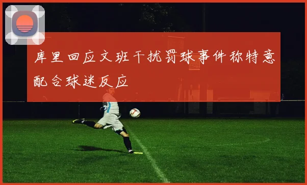 库里回应文班干扰罚球事件称特意配合球迷反应