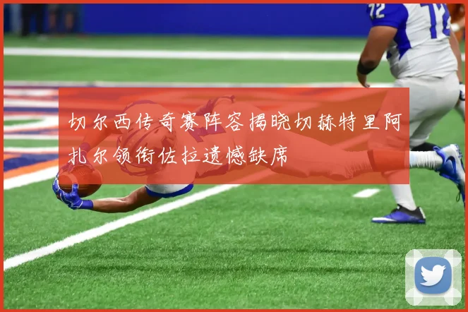 切尔西传奇赛阵容揭晓切赫特里阿扎尔领衔佐拉遗憾缺席