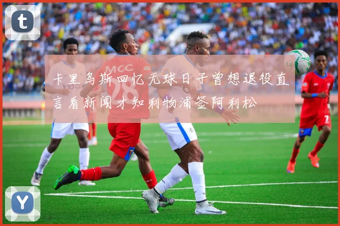 卡里乌斯回忆无球日子曾想退役直言看新闻才知利物浦签阿利松