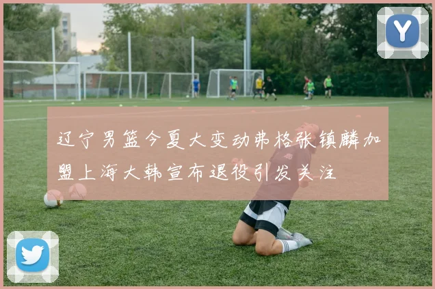 辽宁男篮今夏大变动弗格张镇麟加盟上海大韩宣布退役引发关注