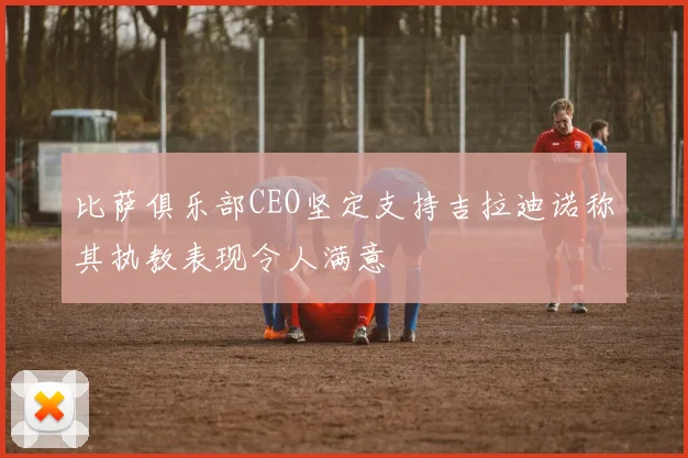 比萨俱乐部CEO坚定支持吉拉迪诺称其执教表现令人满意
