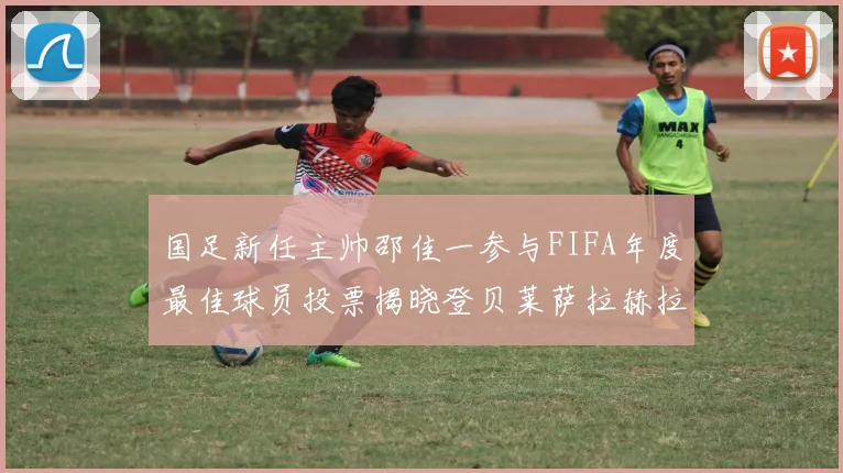 国足新任主帅邵佳一参与FIFA年度最佳球员投票揭晓登贝莱萨拉赫拉菲尼亚竞争激烈