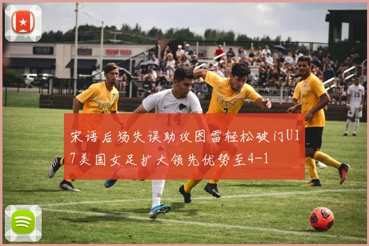 宋语后场失误助攻图雷轻松破门U17美国女足扩大领先优势至4-1