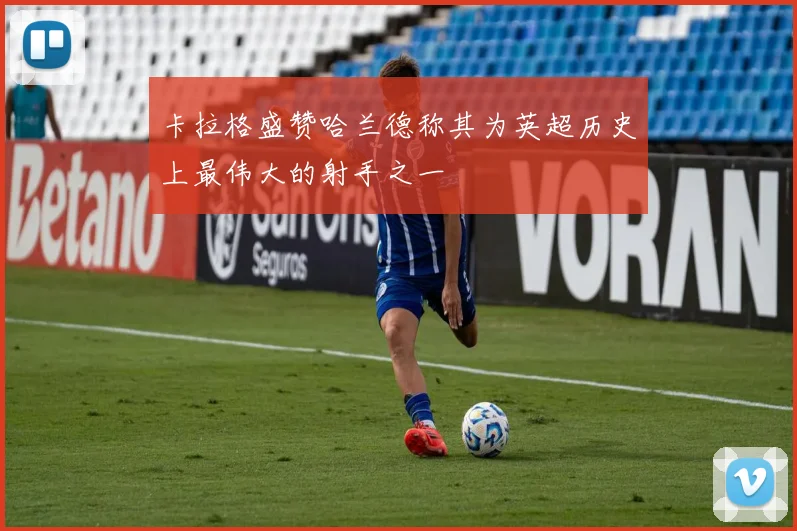 卡拉格盛赞哈兰德称其为英超历史上最伟大的射手之一