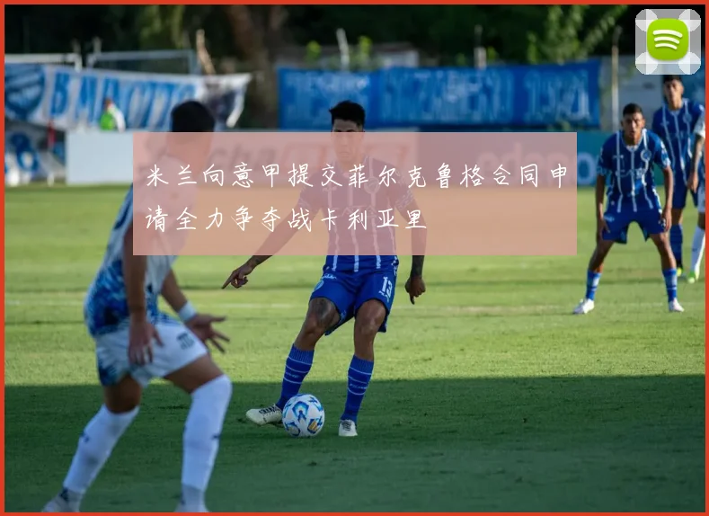 米兰向意甲提交菲尔克鲁格合同申请全力争夺战卡利亚里