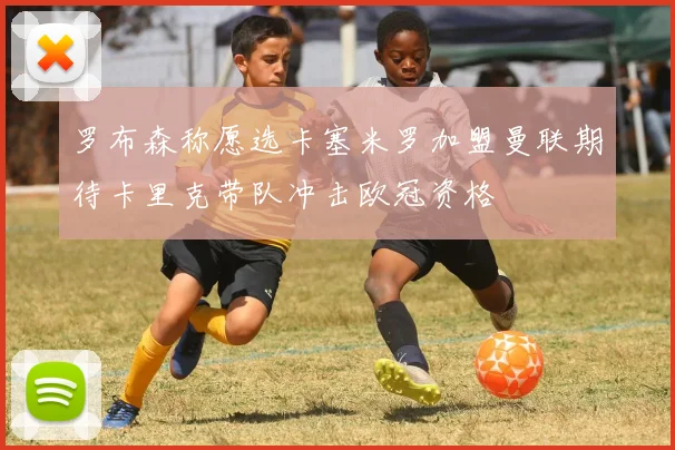 罗布森称愿选卡塞米罗加盟曼联期待卡里克带队冲击欧冠资格