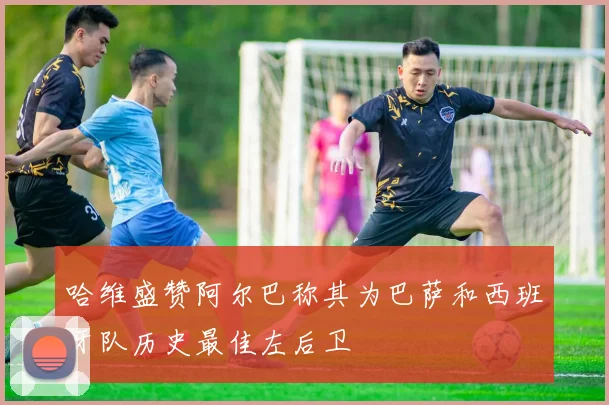 哈维盛赞阿尔巴称其为巴萨和西班牙队历史最佳左后卫