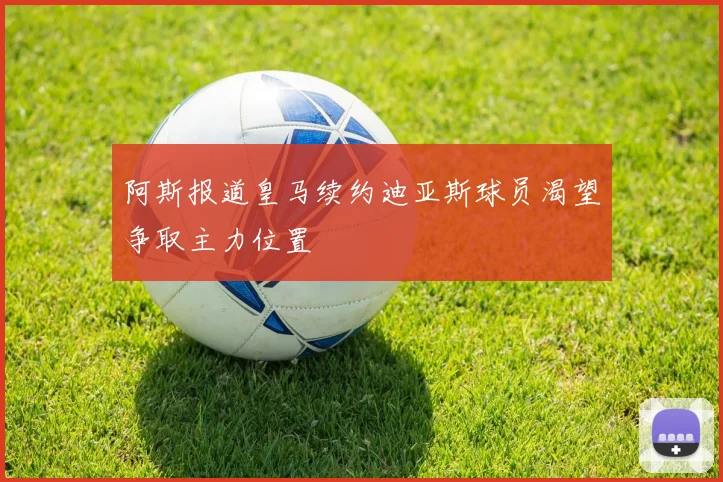 阿斯报道皇马续约迪亚斯球员渴望争取主力位置
