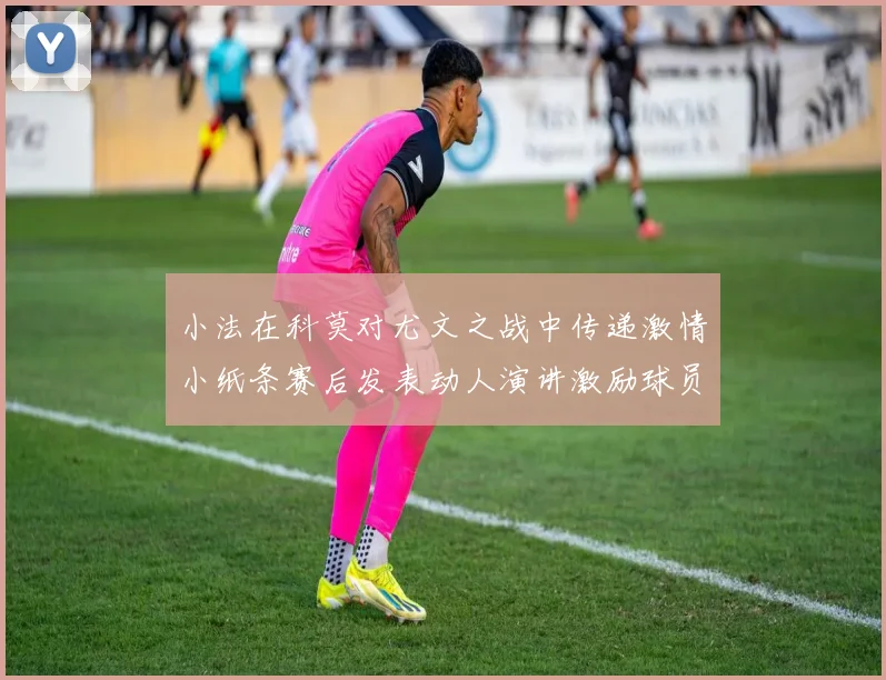 小法在科莫对尤文之战中传递激情小纸条赛后发表动人演讲激励球员士气