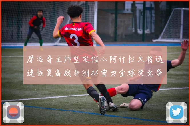 摩洛哥主帅坚定信心阿什拉夫将迅速恢复备战非洲杯曾为金球奖竞争者