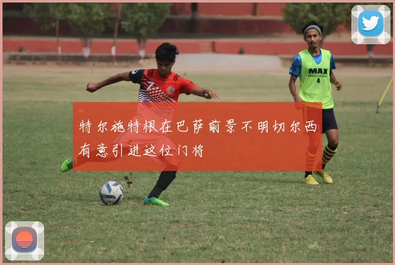 特尔施特根在巴萨前景不明切尔西有意引进这位门将