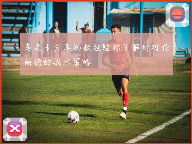 乌度卡分享执教经验称了解针对伦纳德的战术策略