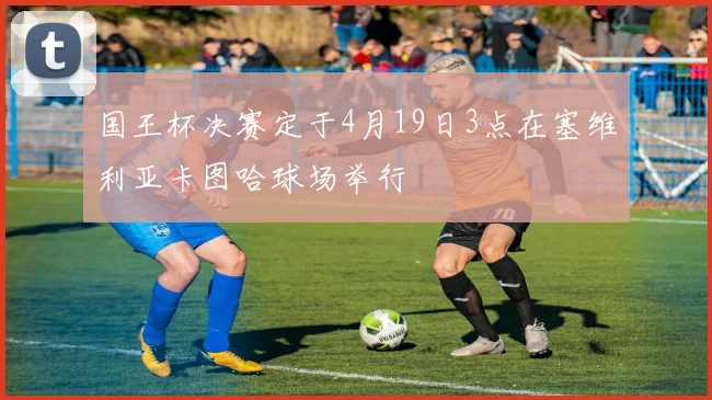 国王杯决赛定于4月19日3点在塞维利亚卡图哈球场举行