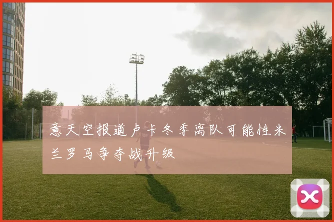 意天空报道卢卡冬季离队可能性米兰罗马争夺战升级