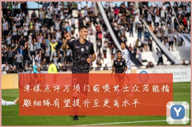 津媒点评万项门前嗅觉出众若能精雕细琢有望提升至更高水平