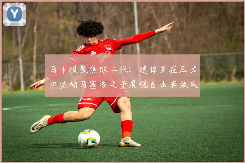 马卡报聚焦球二代：迷你罗在压力中坚韧马塞洛之子展现自由奔放风采
