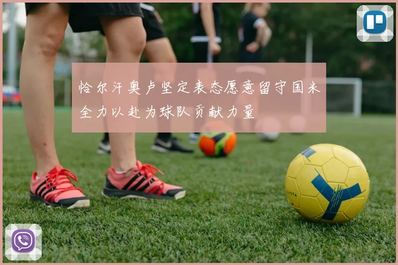 恰尔汗奥卢坚定表态愿意留守国米全力以赴为球队贡献力量