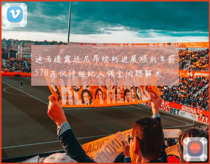 迪马透露迈尼昂续约进展顺利年薪570万仅待经纪人佣金问题解决