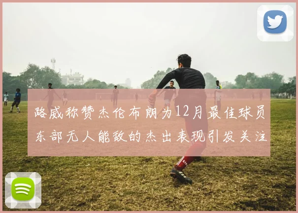 路威称赞杰伦布朗为12月最佳球员东部无人能敌的杰出表现引发关注