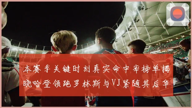 本赛季关键时刻真实命中率榜单揭晓哈登领跑罗林斯与VJ紧随其后华子位列第四