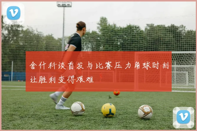 舍什科谈首发与比赛压力角球时刻让胜利变得艰难