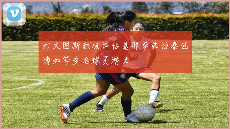 尤文图斯积极评估基耶萨弗拉泰西博加等多名球员潜力